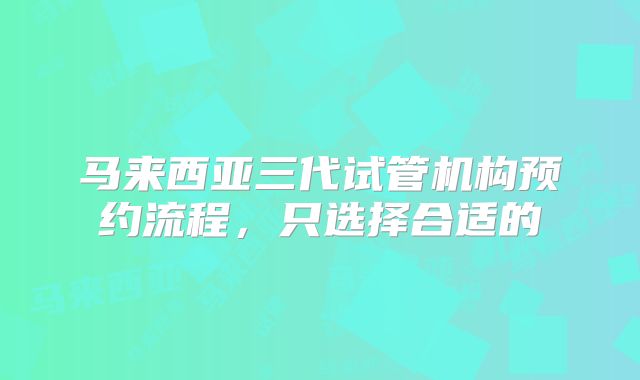 马来西亚三代试管机构预约流程,只选择合适的