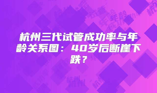 杭州三代试管成功率与年龄关系图：40岁后断崖下跌？