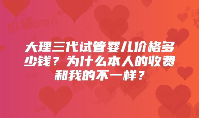 大理三代试管婴儿价格多少钱?为什么本人的收费和我的不一样?