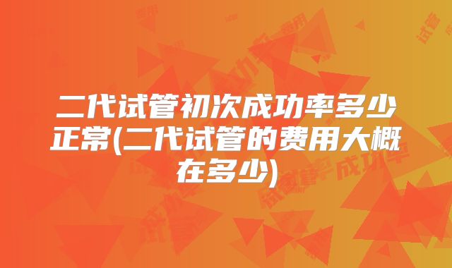 二代试管初次成功率多少正常(二代试管的费用大概在多少)