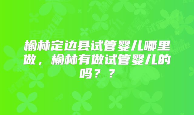 榆林定边县试管婴儿哪里做,榆林有做试管婴儿的吗??