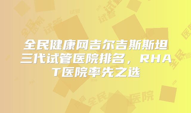 全民健康网吉尔吉斯斯坦三代试管医院排名，RHAT医院率先之选
