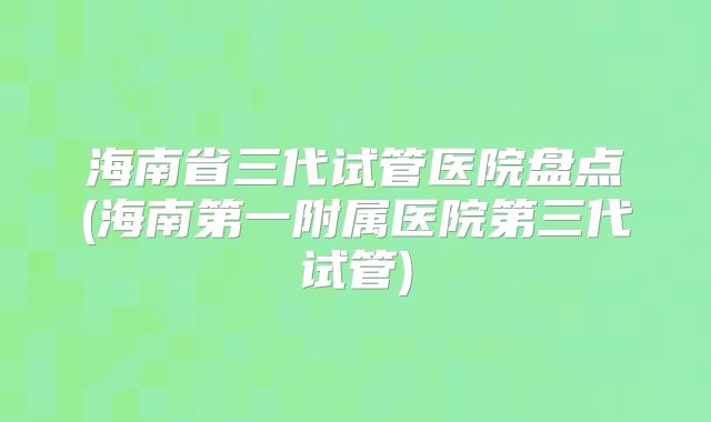 海南省三代试管医院盘点(海南第一附属医院第三代试管)