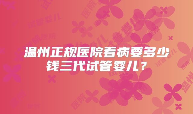 温州正规医院看病要多少钱三代试管婴儿？