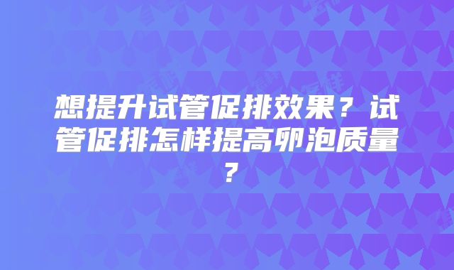 想提升试管促排效果?试管促排怎样提高卵泡质量?