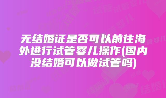 无结婚证是否可以前往海外进行试管婴儿操作(国内没结婚可以做试管吗)