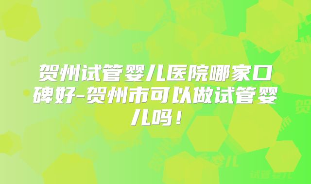 贺州试管婴儿医院哪家口碑好-贺州市可以做试管婴儿吗！