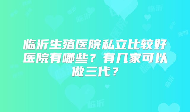 临沂生殖医院私立比较好医院有哪些？有几家可以做三代？