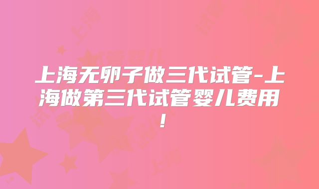 上海无卵子做三代试管-上海做第三代试管婴儿费用!