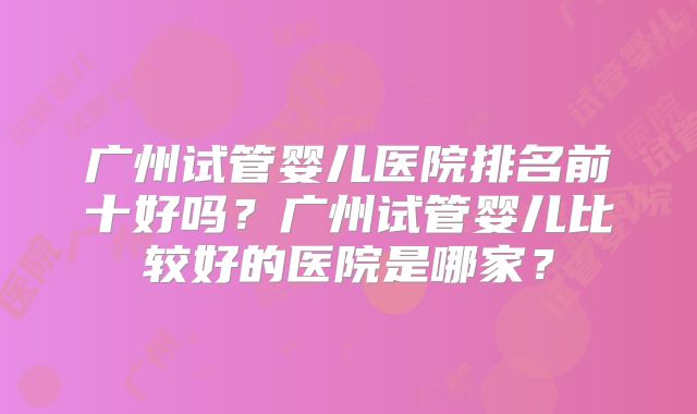 广州试管婴儿医院排名前十好吗?广州试管婴儿比较好的医院是哪家?