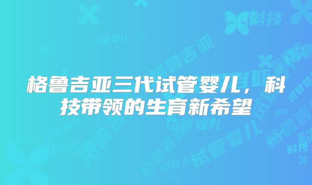 格鲁吉亚三代试管婴儿,科技带领的生育新希望