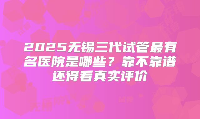 2025无锡三代试管最有名医院是哪些?靠不靠谱还得看真实评价