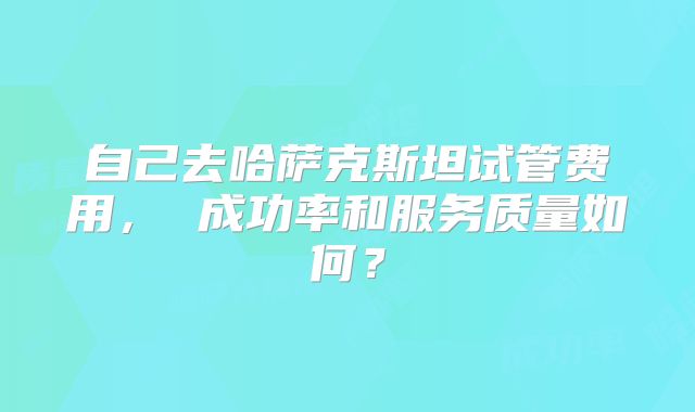 自己去哈萨克斯坦试管费用， 成功率和服务质量如何？