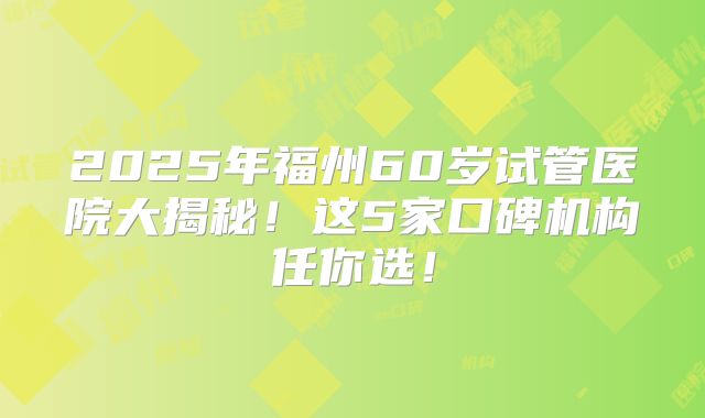 2025年福州60岁试管医院大揭秘！这5家口碑机构任你选！