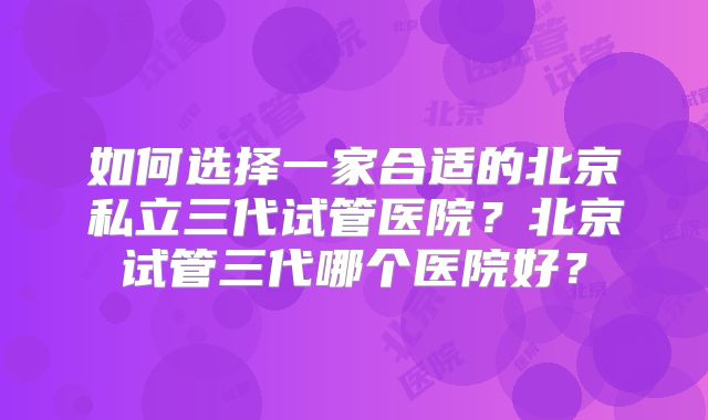 如何选择一家合适的北京私立三代试管医院?北京试管三代哪个医院好?