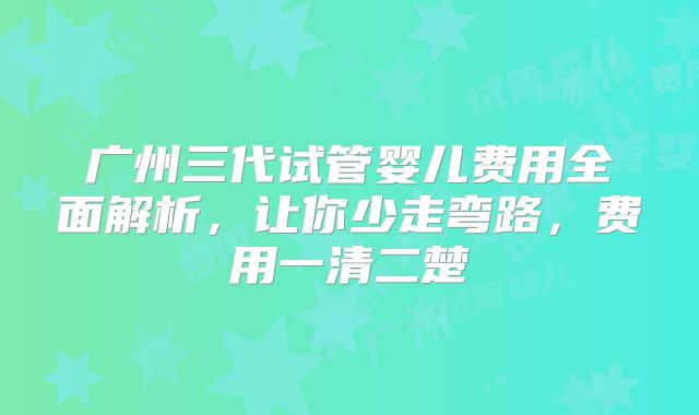 广州三代试管婴儿费用全面解析,让你少走弯路,费用一清二楚