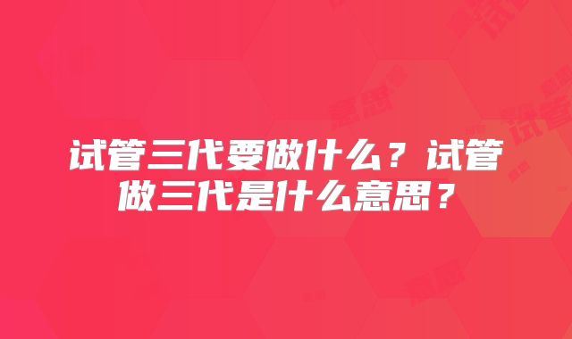 试管三代要做什么?试管做三代是什么意思?