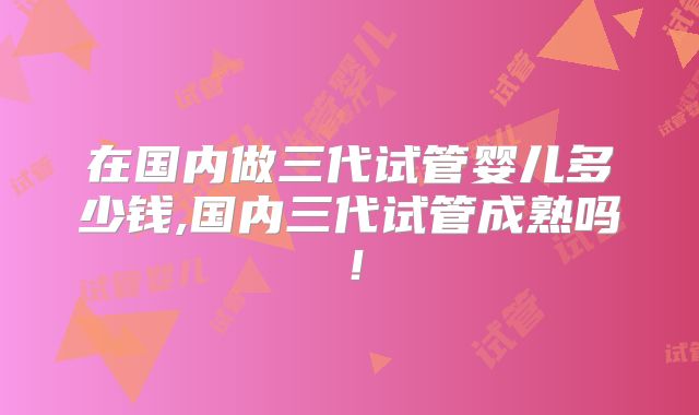 在国内做三代试管婴儿多少钱,国内三代试管成熟吗！