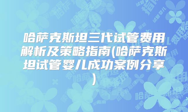 哈萨克斯坦三代试管费用解析及策略指南(哈萨克斯坦试管婴儿成功案例分享)