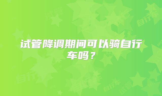 试管降调期间可以骑自行车吗？