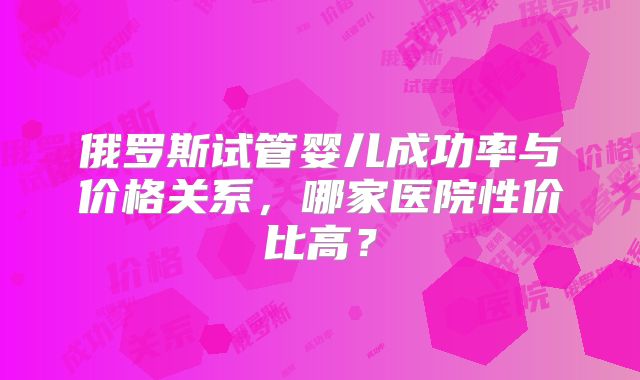 俄罗斯试管婴儿成功率与价格关系,哪家医院性价比高?