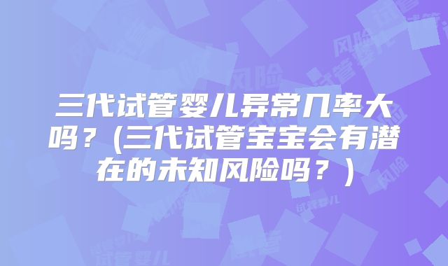 三代试管婴儿异常几率大吗?(三代试管宝宝会有潜在的未知风险吗?)
