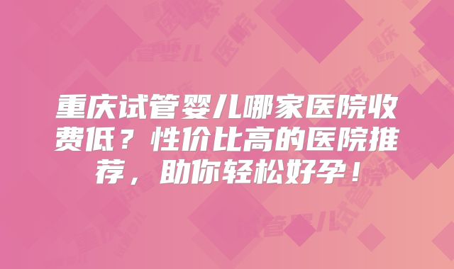 重庆试管婴儿哪家医院收费低?性价比高的医院推荐,助你轻松好孕!