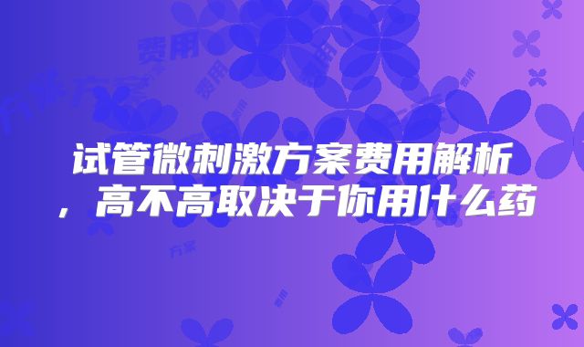 试管微刺激方案费用解析,高不高取决于你用什么药