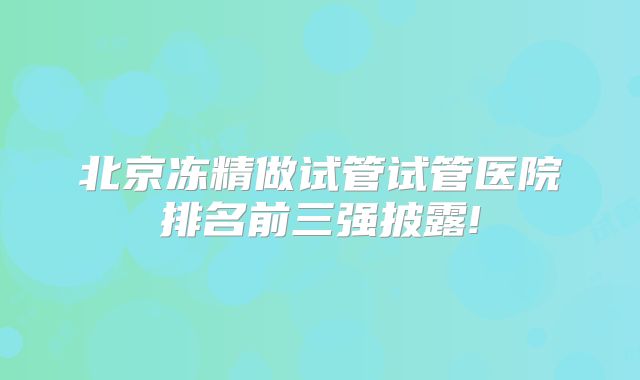 北京冻精做试管试管医院排名前三强披露!