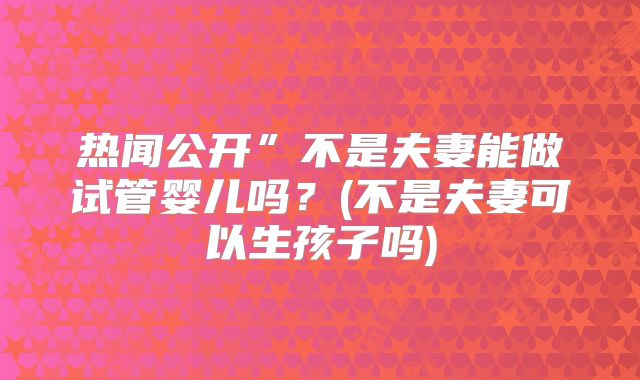 热闻公开”不是夫妻能做试管婴儿吗?(不是夫妻可以生孩子吗)