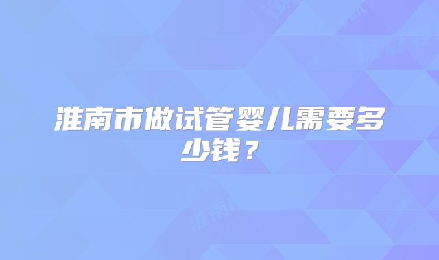 淮南市做试管婴儿需要多少钱?