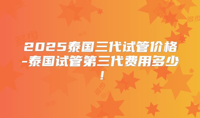 2025泰国三代试管价格-泰国试管第三代费用多少！