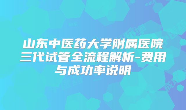 山东中医药大学附属医院三代试管全流程解析-费用与成功率说明