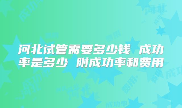 河北试管需要多少钱 成功率是多少 附成功率和费用