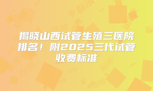 揭晓山西试管生殖三医院排名！附2025三代试管收费标准