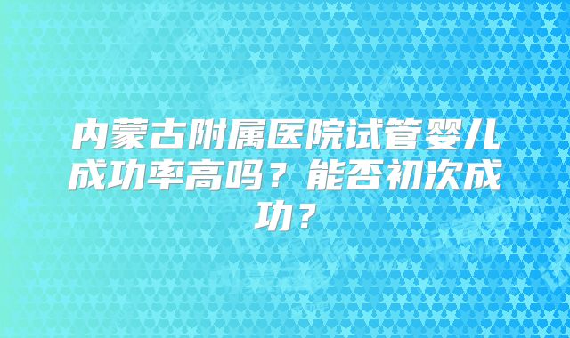 内蒙古附属医院试管婴儿成功率高吗？能否初次成功？
