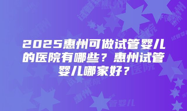 2025惠州可做试管婴儿的医院有哪些？惠州试管婴儿哪家好？