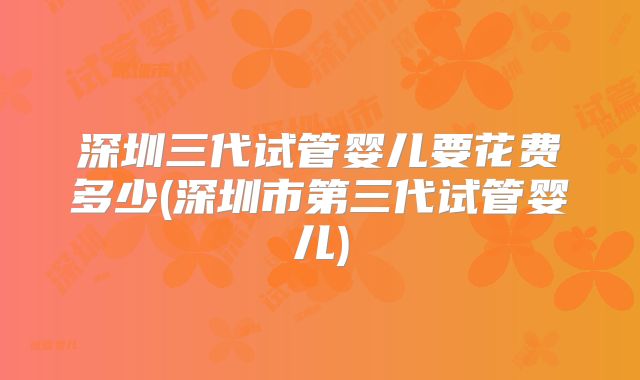 深圳三代试管婴儿要花费多少(深圳市第三代试管婴儿)
