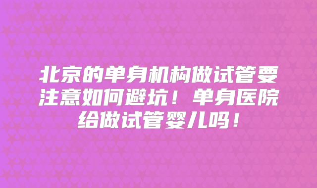 北京的单身机构做试管要注意如何避坑！单身医院给做试管婴儿吗！