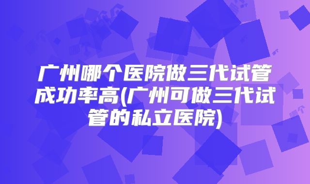 广州哪个医院做三代试管成功率高(广州可做三代试管的私立医院)
