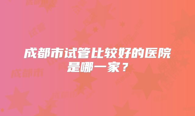 成都市试管比较好的医院是哪一家？