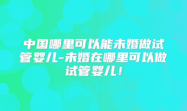 中国哪里可以能未婚做试管婴儿-未婚在哪里可以做试管婴儿！