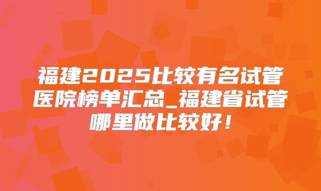 福建2025比较有名试管医院榜单汇总_福建省试管哪里做比较好!