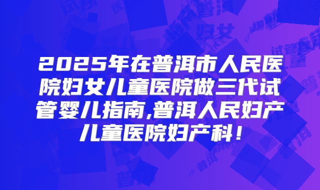 2025年在普洱市人民医院妇女儿童医院做三代试管婴儿指南,普洱人民妇产儿童医院妇产科!