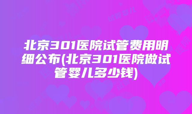 北京301医院试管费用明细公布(北京301医院做试管婴儿多少钱)