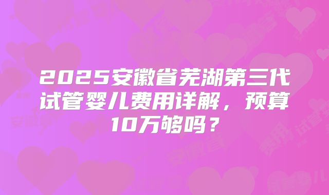 2025安徽省芜湖第三代试管婴儿费用详解,预算10万够吗?