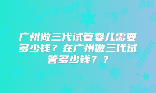 广州做三代试管婴儿需要多少钱?在广州做三代试管多少钱??