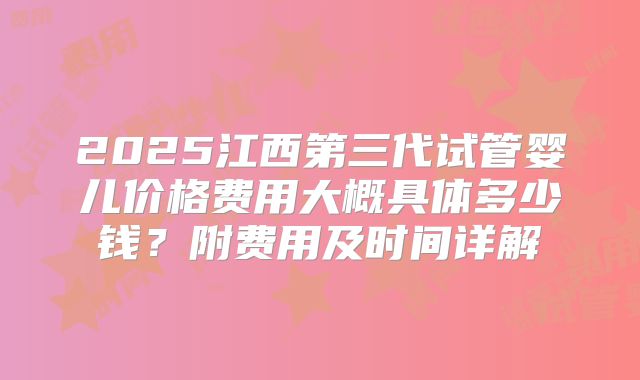2025江西第三代试管婴儿价格费用大概具体多少钱?附费用及时间详解