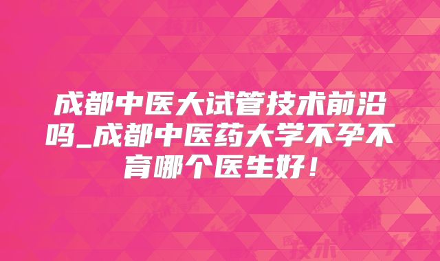 成都中医大试管技术前沿吗_成都中医药大学不孕不育哪个医生好!