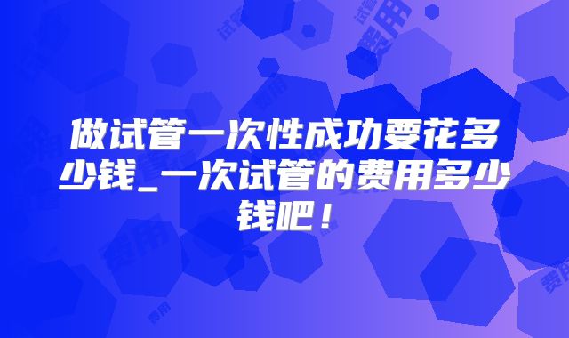 做试管一次性成功要花多少钱_一次试管的费用多少钱吧!